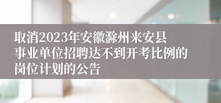 取消2023年安徽滁州来安县事业单位招聘达不到开考比例的岗位计划的公告