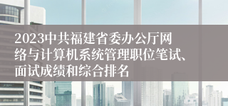 2023中共福建省委办公厅网络与计算机系统管理职位笔试、面试成绩和综合排名