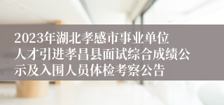 2023年湖北孝感市事业单位人才引进孝昌县面试综合成绩公示及入围人员体检考察公告