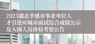 2023湖北孝感市事业单位人才引进应城市面试综合成绩公示及入围人员体检考察公告