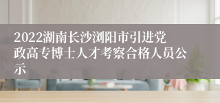 2022湖南长沙浏阳市引进党政高专博士人才考察合格人员公示