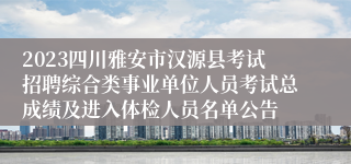 2023四川雅安市汉源县考试招聘综合类事业单位人员考试总成绩及进入体检人员名单公告