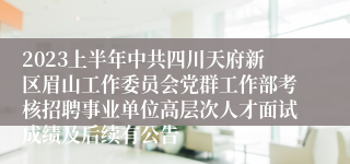 2023上半年中共四川天府新区眉山工作委员会党群工作部考核招聘事业单位高层次人才面试成绩及后续有公告