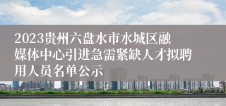 2023贵州六盘水市水城区融媒体中心引进急需紧缺人才拟聘用人员名单公示