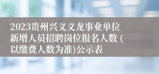 2023贵州兴义义龙事业单位新增人员招聘岗位报名人数 (以缴费人数为准)公示表