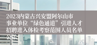 2023内蒙古兴安盟阿尔山市事业单位“绿色通道”引进人才招聘进入体检考察范围人员名单公示