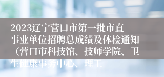 2023辽宁营口市第一批市直事业单位招聘总成绩及体检通知（营口市科技馆、技师学院、卫生健康事务中心、理工