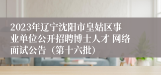 2023年辽宁沈阳市皇姑区事业单位公开招聘博士人才 网络面试公告（第十六批） 