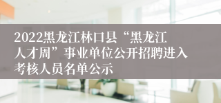 2022黑龙江林口县“黑龙江人才周”事业单位公开招聘进入考核人员名单公示
