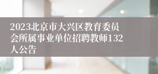 2023北京市大兴区教育委员会所属事业单位招聘教师132人公告