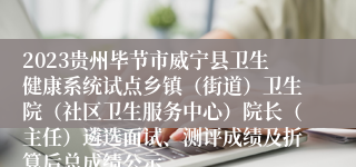 2023贵州毕节市威宁县卫生健康系统试点乡镇（街道）卫生院（社区卫生服务中心）院长（主任）遴选面试、测评成绩及折算后总成绩公示