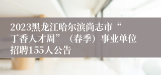 2023黑龙江哈尔滨尚志市“丁香人才周”（春季）事业单位招聘155人公告