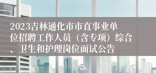 2023吉林通化市市直事业单位招聘工作人员（含专项）综合、卫生和护理岗位面试公告