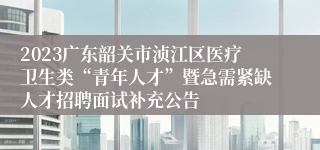 2023广东韶关市浈江区医疗卫生类“青年人才”暨急需紧缺人才招聘面试补充公告