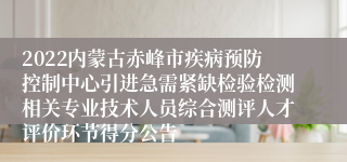 2022内蒙古赤峰市疾病预防控制中心引进急需紧缺检验检测相关专业技术人员综合测评人才评价环节得分公告