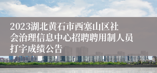 2023湖北黄石市西塞山区社会治理信息中心招聘聘用制人员打字成绩公告