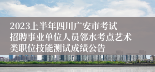 2023上半年四川广安市考试招聘事业单位人员邻水考点艺术类职位技能测试成绩公告