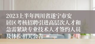 2023上半年四川省遂宁市安居区考核招聘引进高层次人才和急需紧缺专业技术人才签约人员及体检相关公告