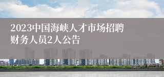 2023中国海峡人才市场招聘财务人员2人公告