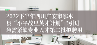 2022下半年四川广安市邻水县“小平故里英才计划”?引进急需紧缺专业人才第二批拟聘用人员公示