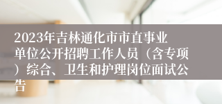 2023年吉林通化市市直事业单位公开招聘工作人员（含专项）综合、卫生和护理岗位面试公告