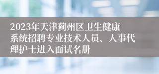 2023年天津蓟州区卫生健康系统招聘专业技术人员、人事代理护士进入面试名册