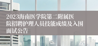 2023海南医学院第二附属医院招聘护理人员技能成绩及入围面试公告