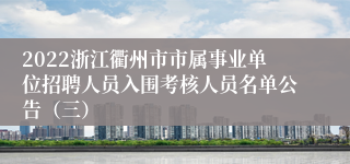 2022浙江衢州市市属事业单位招聘人员入围考核人员名单公告（三）