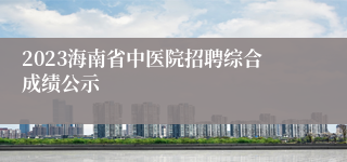 2023海南省中医院招聘综合成绩公示