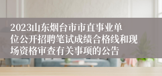 2023山东烟台市市直事业单位公开招聘笔试成绩合格线和现场资格审查有关事项的公告