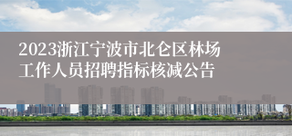 2023浙江宁波市北仑区林场工作人员招聘指标核减公告