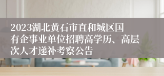 2023湖北黄石市直和城区国有企事业单位招聘高学历、高层次人才递补考察公告