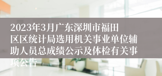 2023年3月广东深圳市福田区区统计局选用机关事业单位辅助人员总成绩公示及体检有关事项公告