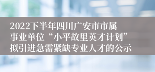 2022下半年四川广安市市属事业单位“小平故里英才计划”拟引进急需紧缺专业人才的公示