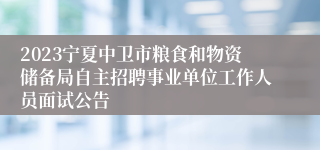 2023宁夏中卫市粮食和物资储备局自主招聘事业单位工作人员面试公告