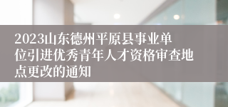 2023山东德州平原县事业单位引进优秀青年人才资格审查地点更改的通知