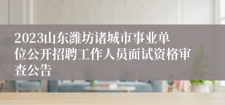 2023山东潍坊诸城市事业单位公开招聘工作人员面试资格审查公告