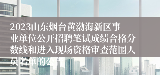 2023山东烟台黄渤海新区事业单位公开招聘笔试成绩合格分数线和进入现场资格审查范围人员名单的公告