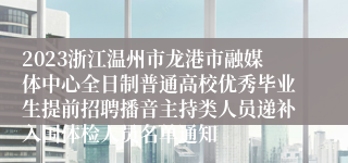 2023浙江温州市龙港市融媒体中心全日制普通高校优秀毕业生提前招聘播音主持类人员递补入围体检人员名单通知