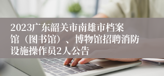 2023广东韶关市南雄市档案馆（图书馆）、博物馆招聘消防设施操作员2人公告