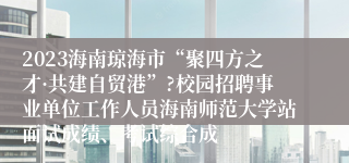 2023海南琼海市“聚四方之才·共建自贸港”?校园招聘事业单位工作人员海南师范大学站面试成绩、考试综合成