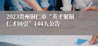 2023贵州铜仁市“英才聚铜仁才回引”144人公告