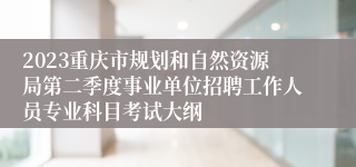 2023重庆市规划和自然资源局第二季度事业单位招聘工作人员专业科目考试大纲