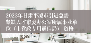 2023年甘肃平凉市引进急需紧缺人才市委办公室所属事业单位（市党政专用通信局） 资格初审结果公告