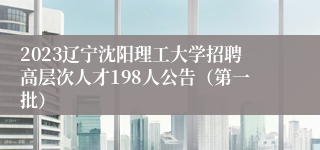 2023辽宁沈阳理工大学招聘高层次人才198人公告（第一批）