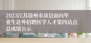 2023江苏徐州市沛县面向毕业生赴外招聘医学人才第四站点总成绩公示