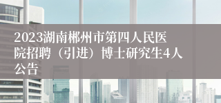 2023湖南郴州市第四人民医院招聘（引进）博士研究生4人公告