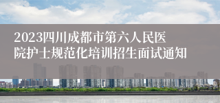 2023四川成都市第六人民医院护士规范化培训招生面试通知