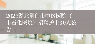 2023湖北荆门市中医医院（市石化医院）招聘护士30人公告