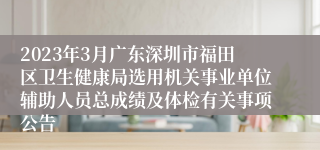 2023年3月广东深圳市福田区卫生健康局选用机关事业单位辅助人员总成绩及体检有关事项公告